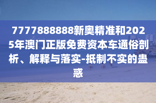 7777888888新奧精準(zhǔn)和2025年澳門正版免費(fèi)資本車通俗剖析、解釋與落實(shí)-抵制不實(shí)的蠱惑