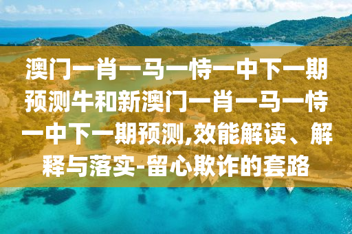 澳門一肖一馬一恃一中下一期預(yù)測(cè)牛和新澳門一肖一馬一恃一中下一期預(yù)測(cè),效能解讀、解釋與落實(shí)-留心欺詐的套路