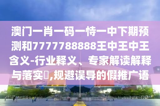 澳門一肖一碼一恃一中下期預測和7777788888王中王中王含義-行業(yè)釋義、專家解讀解釋與落實?,規(guī)避誤導的假推廣語