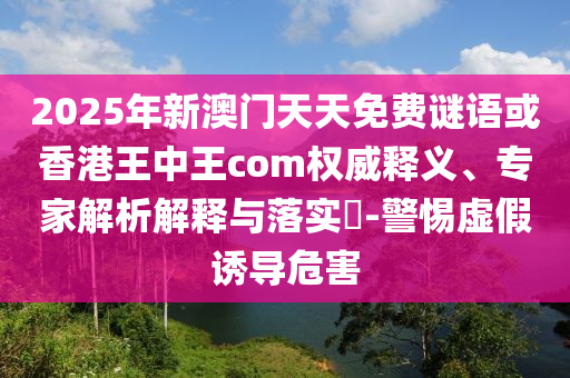 2025年新澳門天天免費(fèi)謎語(yǔ)或香港王中王com權(quán)威釋義、專家解析解釋與落實(shí)?-警惕虛假誘導(dǎo)危害