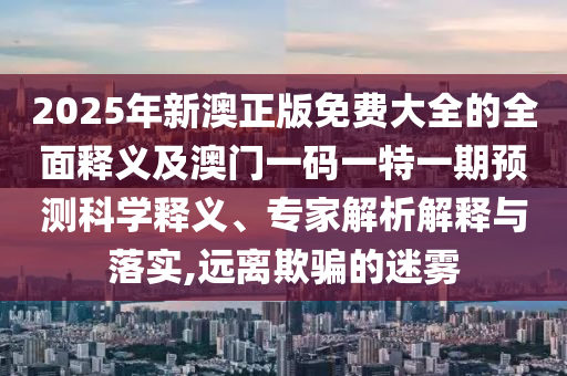 2025年新澳正版免費(fèi)大全的全面釋義及澳門一碼一特一期預(yù)測(cè)科學(xué)釋義、專家解析解釋與落實(shí),遠(yuǎn)離欺騙的迷霧