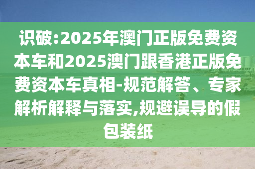 識(shí)破:2025年澳門正版免費(fèi)資本車和2025澳門跟香港正版免費(fèi)資本車真相-規(guī)范解答、專家解析解釋與落實(shí),規(guī)避誤導(dǎo)的假包裝紙