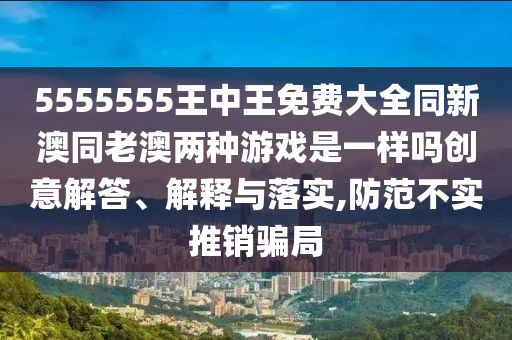 5555555王中王免費大全同新澳同老澳兩種游戲是一樣嗎創(chuàng)意解答、解釋與落實,防范不實推銷騙局