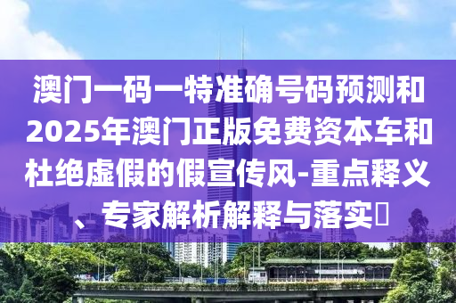 澳門一碼一特準確號碼預(yù)測和2025年澳門正版免費資本車和杜絕虛假的假宣傳風(fēng)-重點釋義、專家解析解釋與落實?