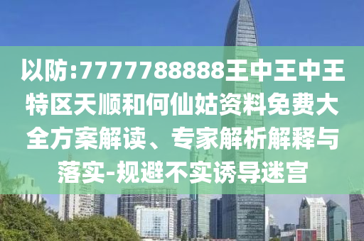 以防:7777788888王中王中王特區(qū)天順和何仙姑資料免費大全方案解讀、專家解析解釋與落實-規(guī)避不實誘導迷宮