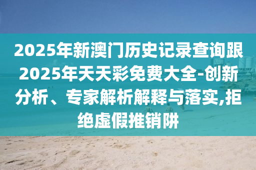 2025年新澳門歷史記錄查詢跟2025年天天彩免費大全-創(chuàng)新分析、專家解析解釋與落實,拒絕虛假推銷阱