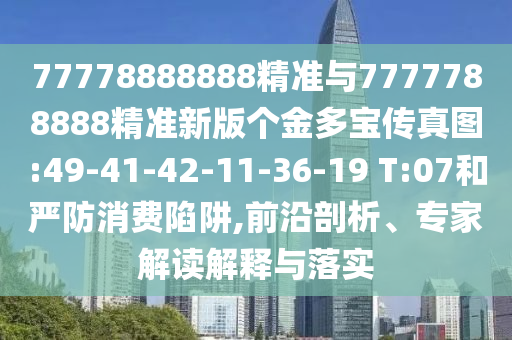 77778888888精準(zhǔn)與7777788888精準(zhǔn)新版?zhèn)€金多寶傳真圖:49-41-42-11-36-19 T:07和嚴(yán)防消費陷阱,前沿剖析、專家解讀解釋與落實