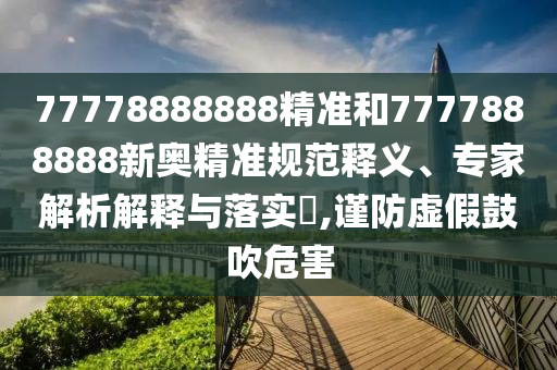 77778888888精準(zhǔn)和7777888888新奧精準(zhǔn)規(guī)范釋義、專家解析解釋與落實(shí)?,謹(jǐn)防虛假鼓吹危害