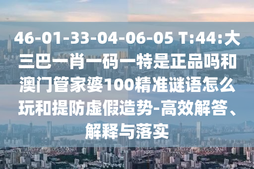 46-01-33-04-06-05 T:44:大三巴一肖一碼一特是正品嗎和澳門管家婆100精準(zhǔn)謎語怎么玩和提防虛假造勢-高效解答、解釋與落實