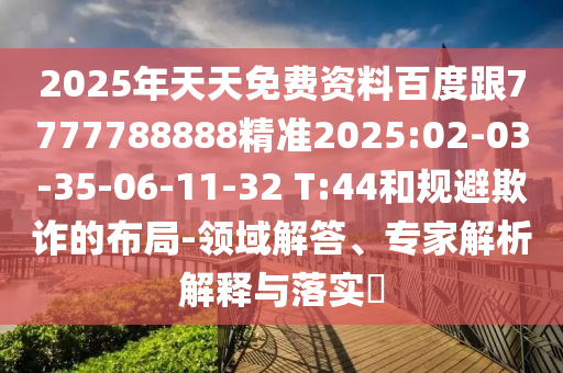 2025年天天免費(fèi)資料百度跟7777788888精準(zhǔn)2025:02-03-35-06-11-32 T:44和規(guī)避欺詐的布局-領(lǐng)域解答、專家解析解釋與落實(shí)?