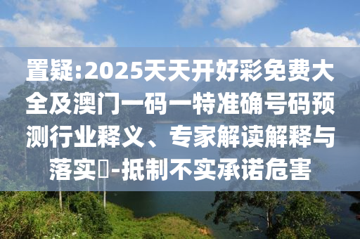 置疑:2025天天開(kāi)好彩免費(fèi)大全及澳門(mén)一碼一特準(zhǔn)確號(hào)碼預(yù)測(cè)行業(yè)釋義、專(zhuān)家解讀解釋與落實(shí)?-抵制不實(shí)承諾危害