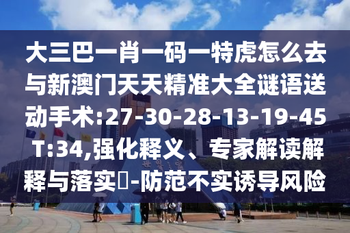 大三巴一肖一碼一特虎怎么去與新澳門天天精準(zhǔn)大全謎語(yǔ)送動(dòng)手術(shù):27-30-28-13-19-45 T:34,強(qiáng)化釋義、專家解讀解釋與落實(shí)?-防范不實(shí)誘導(dǎo)風(fēng)險(xiǎn)