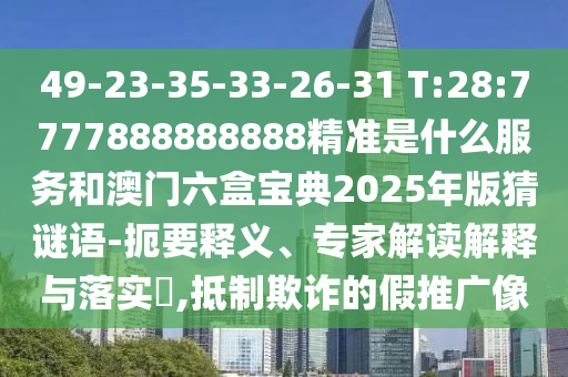 49-23-35-33-26-31 T:28:7777888888888精準是什么服務和澳門六盒寶典2025年版猜謎語-扼要釋義、專家解讀解釋與落實?,抵制欺詐的假推廣像