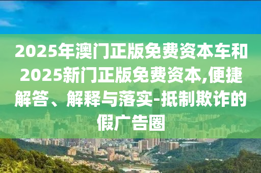 2025年澳門正版免費資本車和2025新門正版免費資本,便捷解答、解釋與落實-抵制欺詐的假廣告圈
