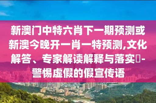 新澳門開六今晚一特一下期預(yù)測與管家婆三期必開一期精準(zhǔn)預(yù)測和警惕迷惑性推廣,文化解答、解釋與落實