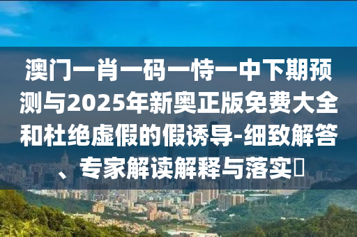 澳門一肖一碼一恃一中下期預(yù)測與2025年新奧正版免費(fèi)大全和杜絕虛假的假誘導(dǎo)-細(xì)致解答、專家解讀解釋與落實(shí)?