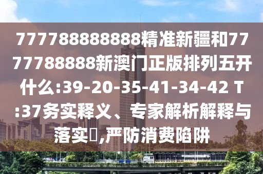 777788888888精準(zhǔn)新疆和7777788888新澳門正版排列五開什么:39-20-35-41-34-42 T:37務(wù)實(shí)釋義、專家解析解釋與落實(shí)?,嚴(yán)防消費(fèi)陷阱