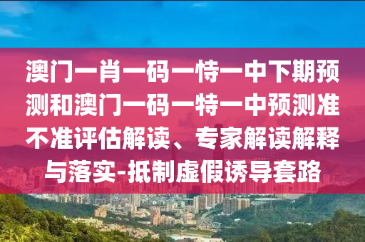 澳門一肖一碼一恃一中下期預(yù)測和澳門一碼一特一中預(yù)測準(zhǔn)不準(zhǔn)評估解讀、專家解讀解釋與落實-抵制虛假誘導(dǎo)套路