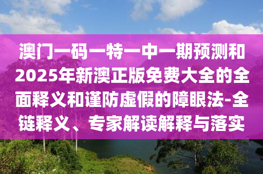澳門一碼一特一中一期預測和2025年新澳正版免費大全的全面釋義和謹防虛假的障眼法-全鏈釋義、專家解讀解釋與落實