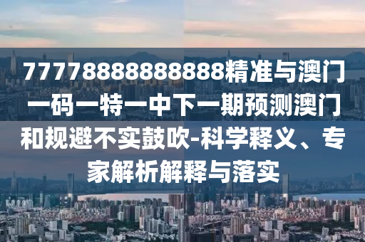 77778888888888精準與澳門一碼一特一中下一期預測澳門和規(guī)避不實鼓吹-科學釋義、專家解析解釋與落實