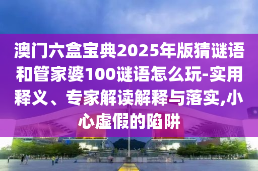 澳門六盒寶典2025年版猜謎語(yǔ)和管家婆100謎語(yǔ)怎么玩-實(shí)用釋義、專家解讀解釋與落實(shí),小心虛假的陷阱