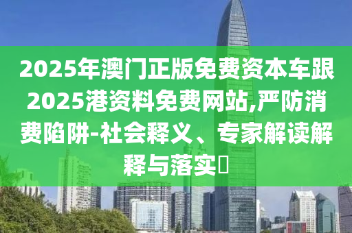 2025年澳門正版免費(fèi)資本車跟2025港資料免費(fèi)網(wǎng)站,嚴(yán)防消費(fèi)陷阱-社會釋義、專家解讀解釋與落實(shí)?