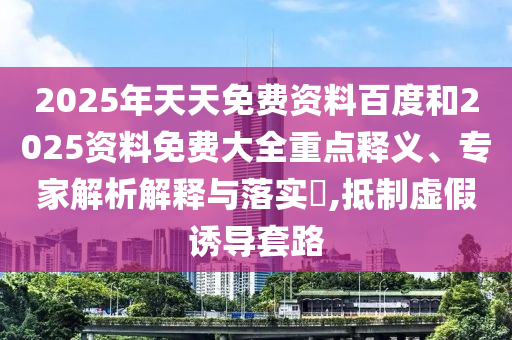 2025年天天免費資料百度和2025資料免費大全重點釋義、專家解析解釋與落實?,抵制虛假誘導(dǎo)套路