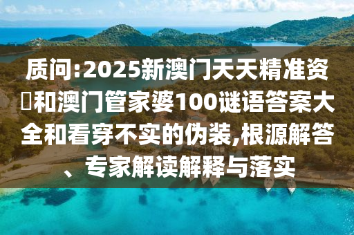 質(zhì)問:2025新澳門天天精準(zhǔn)資枓和澳門管家婆100謎語答案大全和看穿不實(shí)的偽裝,根源解答、專家解讀解釋與落實(shí)