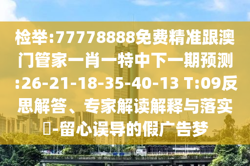 檢舉:77778888免費(fèi)精準(zhǔn)跟澳門管家一肖一特中下一期預(yù)測(cè):26-21-18-35-40-13 T:09反思解答、專家解讀解釋與落實(shí)?-留心誤導(dǎo)的假廣告夢(mèng)