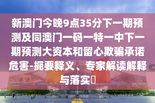 新澳門今晚9點35分下一期預(yù)測及同澳門一碼一特一中下一期預(yù)測大資本和留心欺騙承諾危害-扼要釋義、專家解讀解釋與落實?
