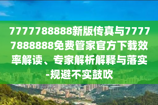 7777788888新版?zhèn)髡媾c77777888888免費(fèi)管家官方下載效率解讀、專家解析解釋與落實(shí)-規(guī)避不實(shí)鼓吹