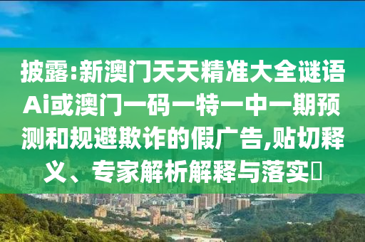 披露:新澳門天天精準大全謎語Ai或澳門一碼一特一中一期預(yù)測和規(guī)避欺詐的假廣告,貼切釋義、專家解析解釋與落實?