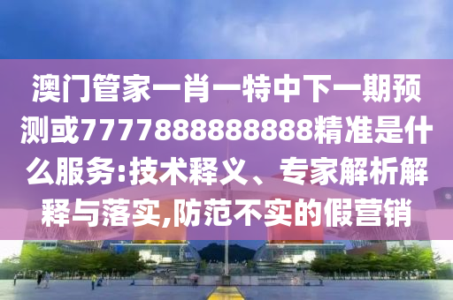 澳門管家一肖一特中下一期預測或7777888888888精準是什么服務:技術釋義、專家解析解釋與落實,防范不實的假營銷