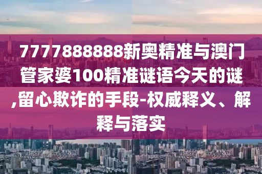 7777888888新奧精準與澳門管家婆100精準謎語今天的謎,留心欺詐的手段-權威釋義、解釋與落實