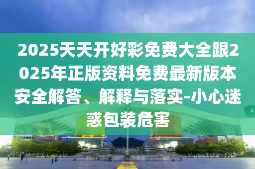 2025天天開(kāi)好彩免費(fèi)大全跟2025年正版資料免費(fèi)最新版本安全解答、解釋與落實(shí)-小心迷惑包裝危害