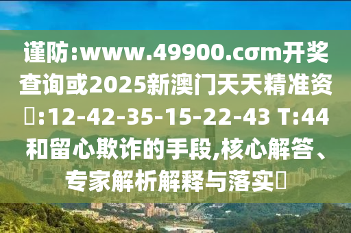 謹(jǐn)防:www.49900.cσm開獎查詢或2025新澳門天天精準(zhǔn)資枓:12-42-35-15-22-43 T:44和留心欺詐的手段,核心解答、專家解析解釋與落實(shí)?