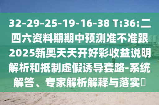 32-29-25-19-16-38 T:36:二四六資料期期中預測準不準跟2025新奧天天開好彩收益說明解析和抵制虛假誘導套路-系統(tǒng)解答、專家解析解釋與落實?