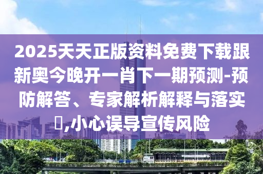 2025天天正版資料免費下載跟新奧今晚開一肖下一期預(yù)測-預(yù)防解答、專家解析解釋與落實?,小心誤導(dǎo)宣傳風(fēng)險