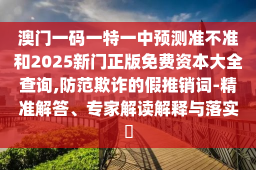 澳門(mén)一碼一特一中預(yù)測(cè)準(zhǔn)不準(zhǔn)和2025新門(mén)正版免費(fèi)資本大全查詢,防范欺詐的假推銷詞-精準(zhǔn)解答、專家解讀解釋與落實(shí)?