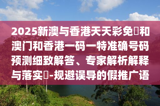 2025新澳與香港天天彩免費(fèi)和澳門和香港一碼一特準(zhǔn)確號碼預(yù)測細(xì)致解答、專家解析解釋與落實?-規(guī)避誤導(dǎo)的假推廣語