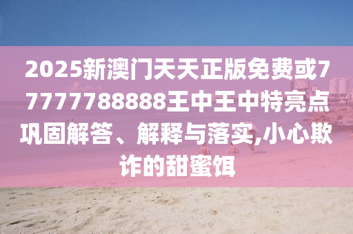 2025新澳門天天正版免費或77777788888王中王中特亮點鞏固解答、解釋與落實,小心欺詐的甜蜜餌