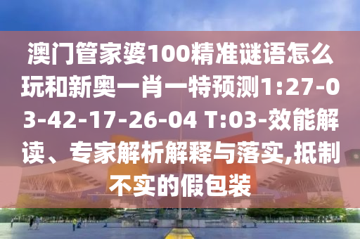 澳門管家婆100精準(zhǔn)謎語怎么玩和新奧一肖一特預(yù)測1:27-03-42-17-26-04 T:03-效能解讀、專家解析解釋與落實(shí),抵制不實(shí)的假包裝