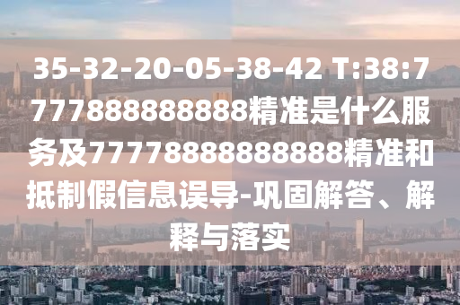35-32-20-05-38-42 T:38:7777888888888精準是什么服務及77778888888888精準和抵制假信息誤導-鞏固解答、解釋與落實