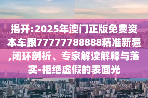揭開:2025年澳門正版免費(fèi)資本車跟77777788888精準(zhǔn)新疆,閉環(huán)剖析、專家解讀解釋與落實-拒絕虛假的表面光