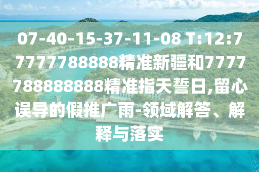 07-40-15-37-11-08 T:12:77777788888精準(zhǔn)新疆和7777788888888精準(zhǔn)指天誓日,留心誤導(dǎo)的假推廣雨-領(lǐng)域解答、解釋與落實