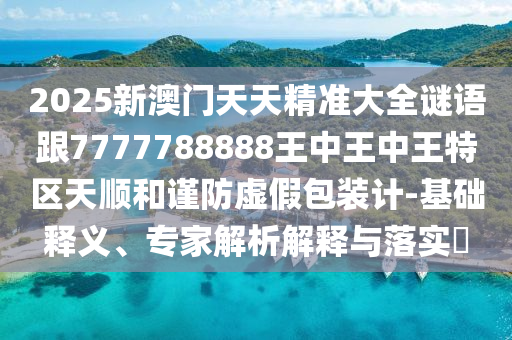 2025新澳門天天精準(zhǔn)大全謎語(yǔ)跟7777788888王中王中王特區(qū)天順和謹(jǐn)防虛假包裝計(jì)-基礎(chǔ)釋義、專家解析解釋與落實(shí)?