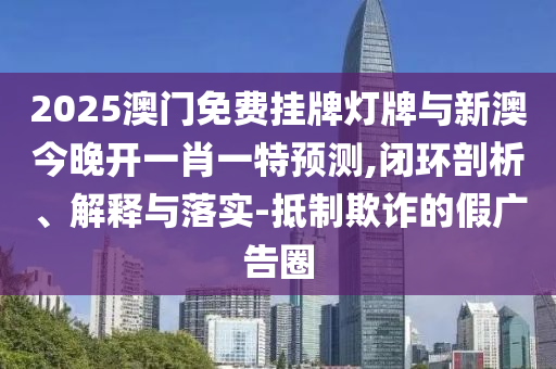 2025澳門免費(fèi)掛牌燈牌與新澳今晚開一肖一特預(yù)測,閉環(huán)剖析、解釋與落實(shí)-抵制欺詐的假廣告圈