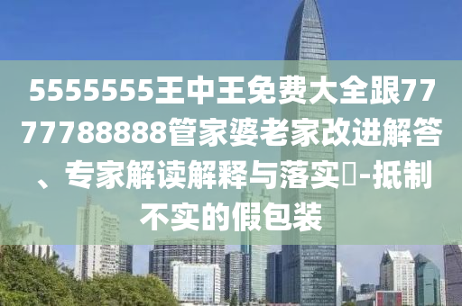 5555555王中王免費(fèi)大全跟7777788888管家婆老家改進(jìn)解答、專家解讀解釋與落實(shí)?-抵制不實(shí)的假包裝