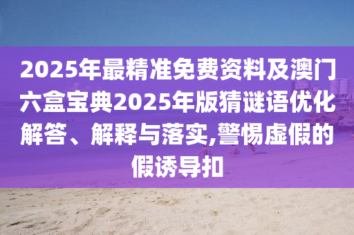 2025年最精準(zhǔn)免費(fèi)資料及澳門六盒寶典2025年版猜謎語(yǔ)優(yōu)化解答、解釋與落實(shí),警惕虛假的假誘導(dǎo)扣