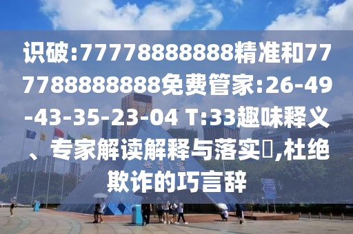 識(shí)破:77778888888精準(zhǔn)和777788888888免費(fèi)管家:26-49-43-35-23-04 T:33趣味釋義、專家解讀解釋與落實(shí)?,杜絕欺詐的巧言辭